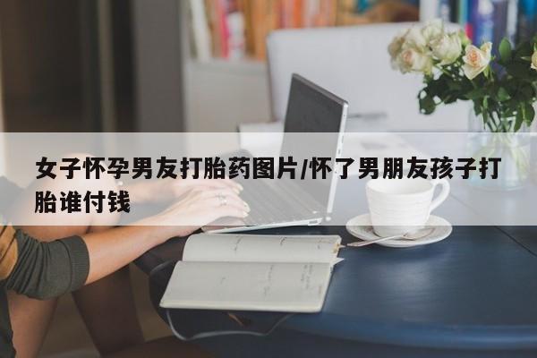 药流药女子怀孕男友打胎药图片/怀了男朋友孩子打胎谁付钱