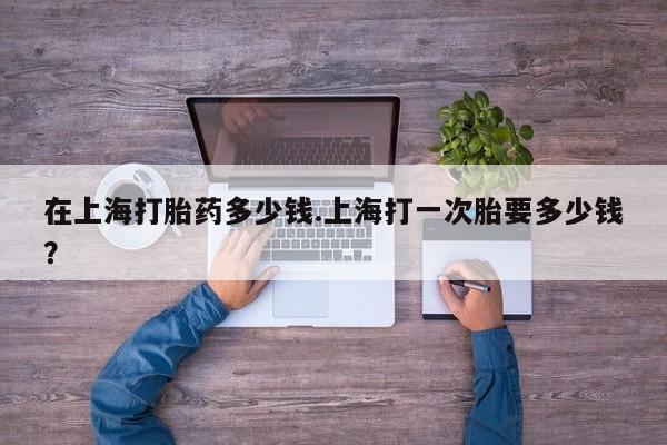 药流药在上海打胎药多少钱.上海打一次胎要多少钱？