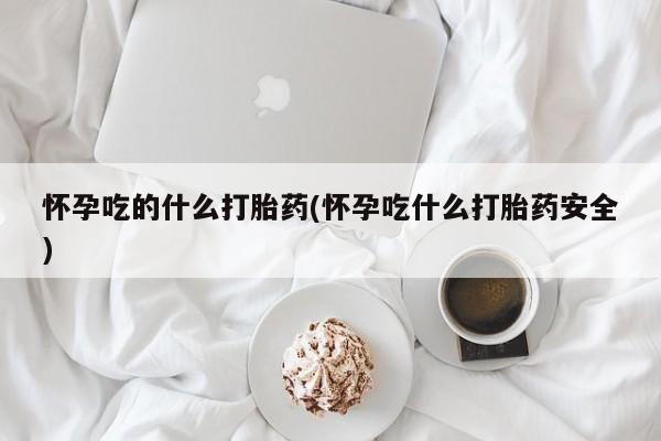 药流药怀孕吃的什么打胎药(怀孕吃什么打胎药安全)