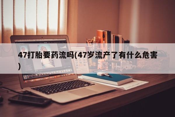 药流药47打胎要药流吗(47岁流产了有什么危害)