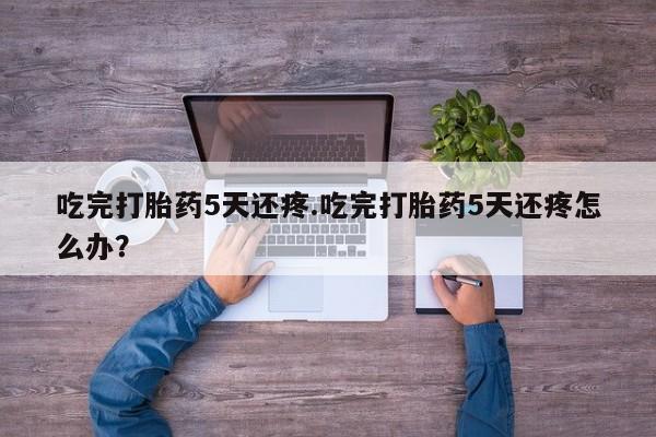 药流药吃完打胎药5天还疼.吃完打胎药5天还疼怎么办？