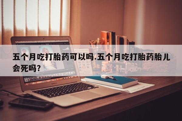 药流药五个月吃打胎药可以吗.五个月吃打胎药胎儿会死吗？