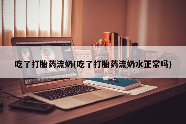 药流药吃了打胎药流奶(吃了打胎药流奶水正常吗)