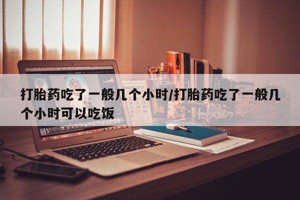药流药打胎药吃了一般几个小时/打胎药吃了一般几个小时可以吃饭