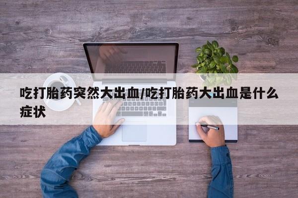 药流药吃打胎药突然大出血/吃打胎药大出血是什么症状