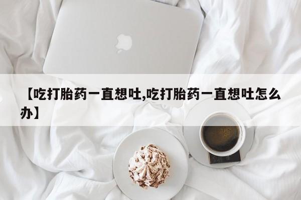 药流药【吃打胎药一直想吐,吃打胎药一直想吐怎么办】