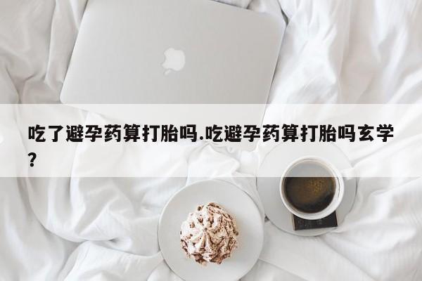 药流药吃了避孕药算打胎吗.吃避孕药算打胎吗玄学？