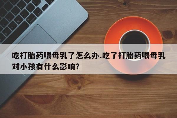 药流药吃打胎药喂母乳了怎么办.吃了打胎药喂母乳对小孩有什么影响？