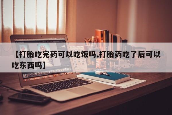 药流药【打胎吃完药可以吃饭吗,打胎药吃了后可以吃东西吗】