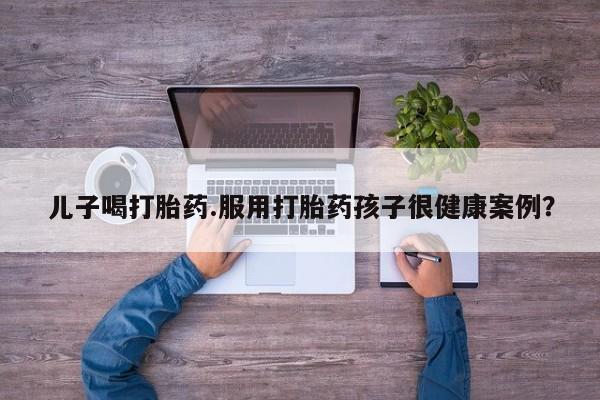 药流药儿子喝打胎药.服用打胎药孩子很健康案例?