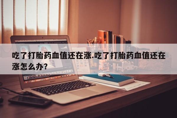 药流药吃了打胎药血值还在涨.吃了打胎药血值还在涨怎么办？