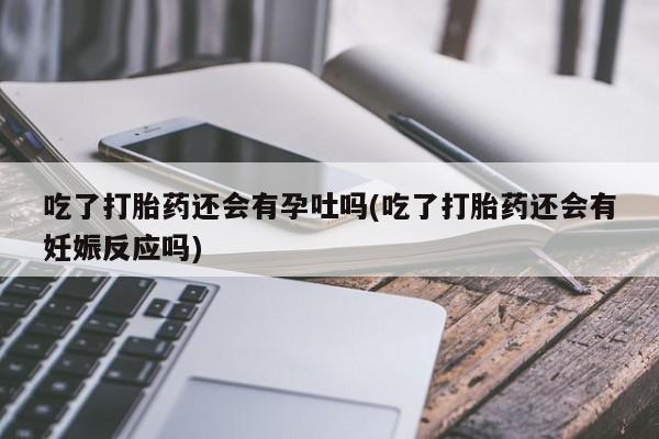 药流药吃了打胎药还会有孕吐吗(吃了打胎药还会有妊娠反应吗)