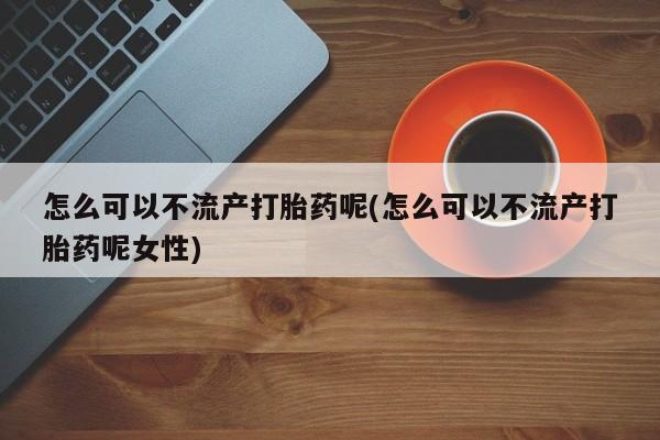 药流药怎么可以不流产打胎药呢(怎么可以不流产打胎药呢女性)
