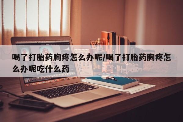 药流药喝了打胎药胸疼怎么办呢/喝了打胎药胸疼怎么办呢吃什么药