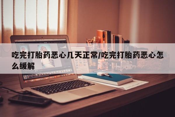 药流药吃完打胎药恶心几天正常/吃完打胎药恶心怎么缓解