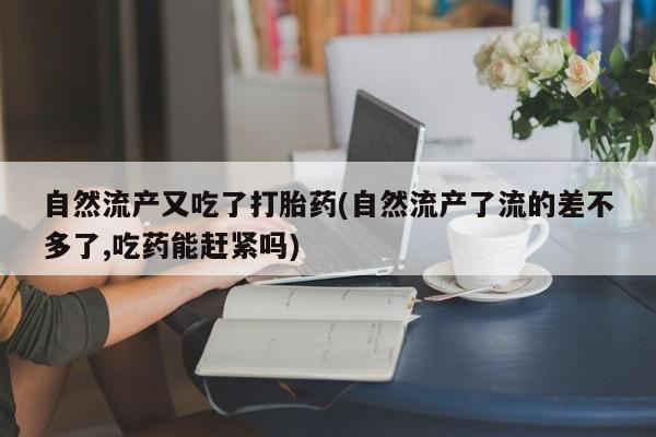 药流药自然流产又吃了打胎药(自然流产了流的差不多了,吃药能赶紧吗)