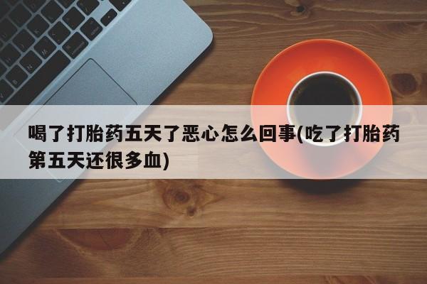 药流药喝了打胎药五天了恶心怎么回事(吃了打胎药第五天还很多血)