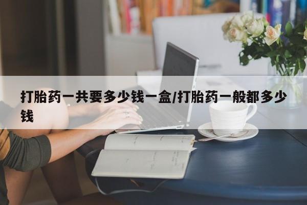 药流药打胎药一共要多少钱一盒/打胎药一般都多少钱