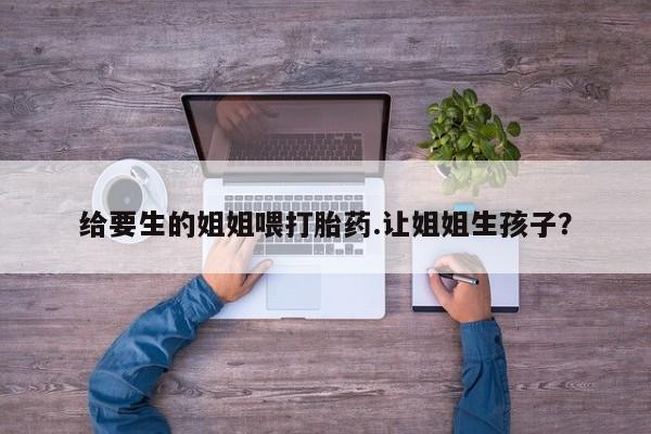 药流药给要生的姐姐喂打胎药.让姐姐生孩子？