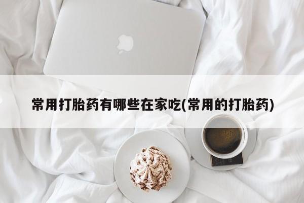药流药常用打胎药有哪些在家吃(常用的打胎药)