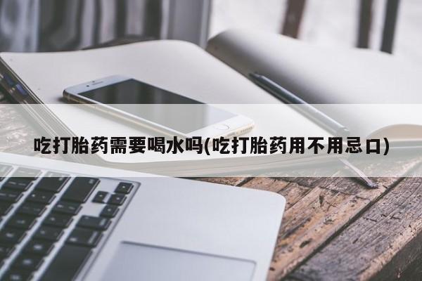 药流药吃打胎药需要喝水吗(吃打胎药用不用忌口)