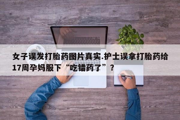 药流药女子误发打胎药图片真实.护士误拿打胎药给17周孕妈服下“吃错药了”？
