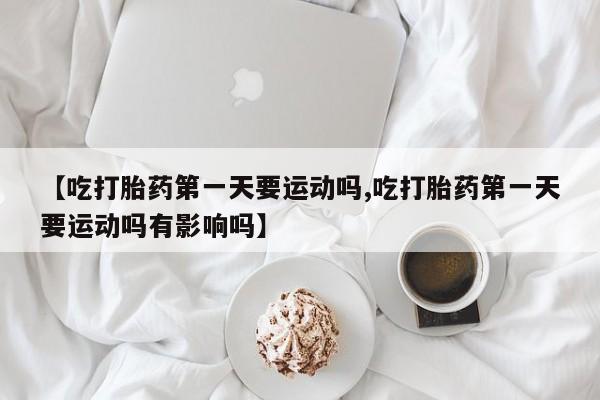 药流药【吃打胎药第一天要运动吗,吃打胎药第一天要运动吗有影响吗】