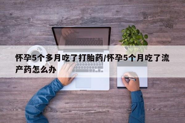 药流药怀孕5个多月吃了打胎药/怀孕5个月吃了流产药怎么办