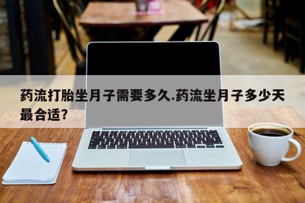 药流药药流打胎坐月子需要多久.药流坐月子多少天最合适？