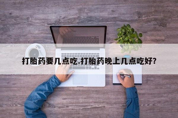 药流药打胎药要几点吃.打胎药晚上几点吃好？