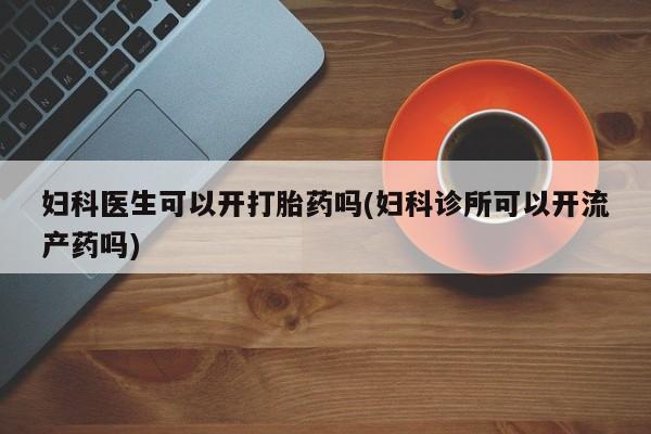 药流药妇科医生可以开打胎药吗(妇科诊所可以开流产药吗)