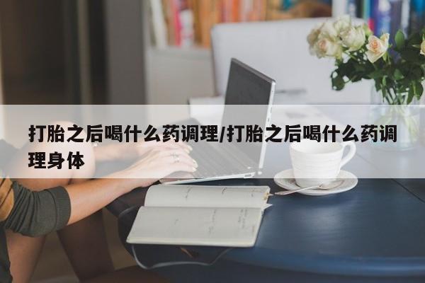 药流药打胎之后喝什么药调理/打胎之后喝什么药调理身体