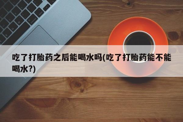 药流药吃了打胎药之后能喝水吗(吃了打胎药能不能喝水?)