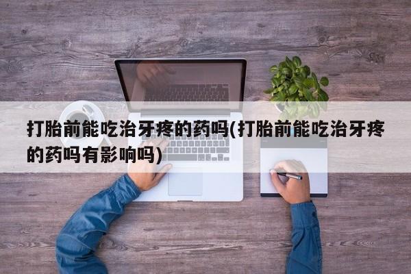 药流药打胎前能吃治牙疼的药吗(打胎前能吃治牙疼的药吗有影响吗)