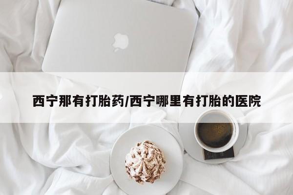 药流药西宁那有打胎药/西宁哪里有打胎的医院