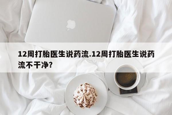 药流药12周打胎医生说药流.12周打胎医生说药流不干净？