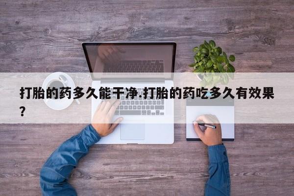 药流药打胎的药多久能干净.打胎的药吃多久有效果？