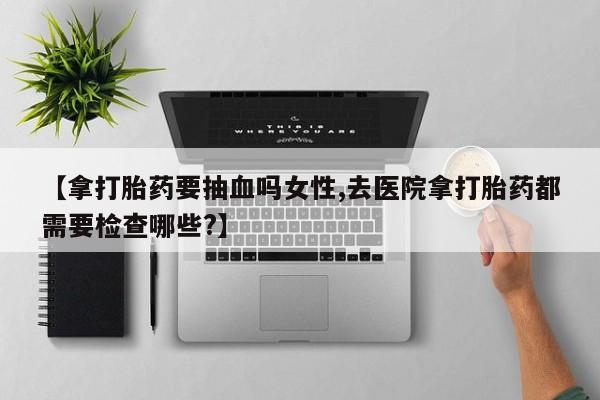 药流药【拿打胎药要抽血吗女性,去医院拿打胎药都需要检查哪些?】