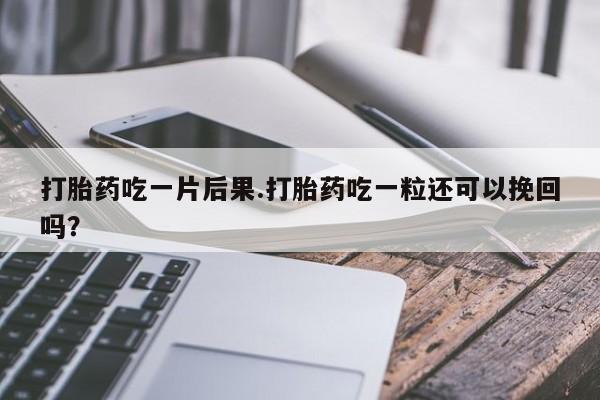 药流药打胎药吃一片后果.打胎药吃一粒还可以挽回吗？
