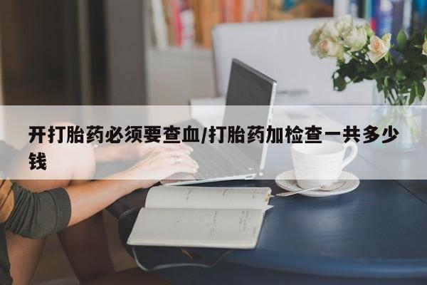 药流药开打胎药必须要查血/打胎药加检查一共多少钱