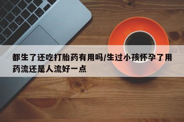 药流药都生了还吃打胎药有用吗/生过小孩怀孕了用药流还是人流好一点