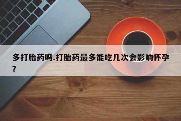 药流药多打胎药吗.打胎药最多能吃几次会影响怀孕？