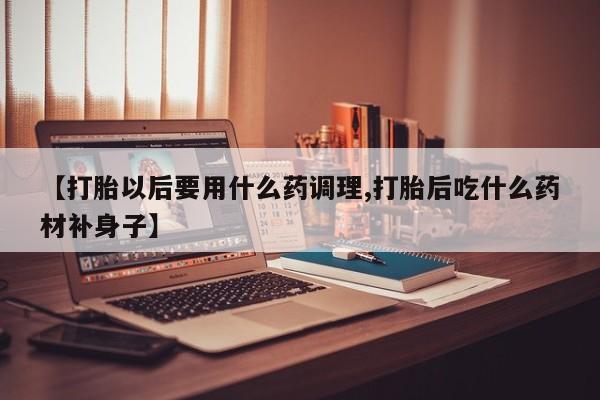 药流药【打胎以后要用什么药调理,打胎后吃什么药材补身子】