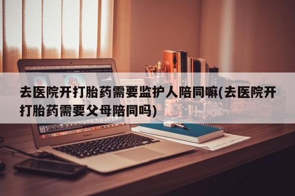 药流药去医院开打胎药需要监护人陪同嘛(去医院开打胎药需要父母陪同吗)
