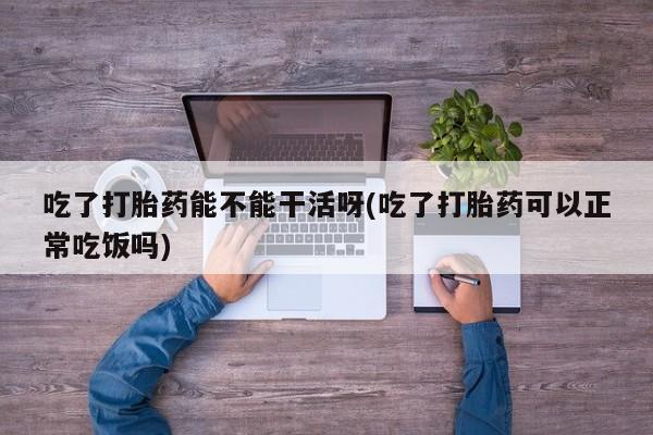 药流药吃了打胎药能不能干活呀(吃了打胎药可以正常吃饭吗)