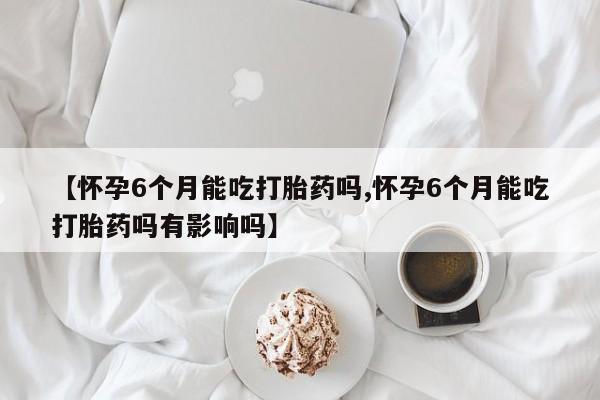 药流药【怀孕6个月能吃打胎药吗,怀孕6个月能吃打胎药吗有影响吗】