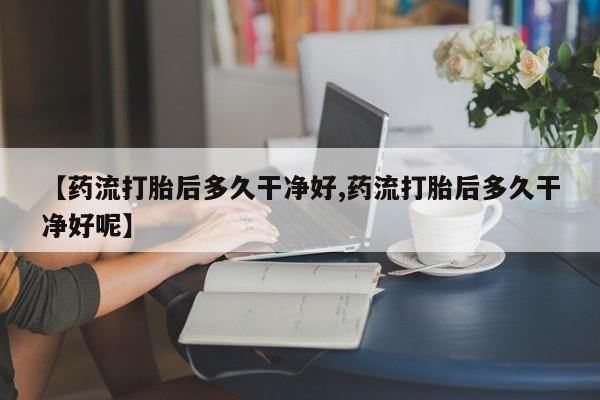 药流药【药流打胎后多久干净好,药流打胎后多久干净好呢】