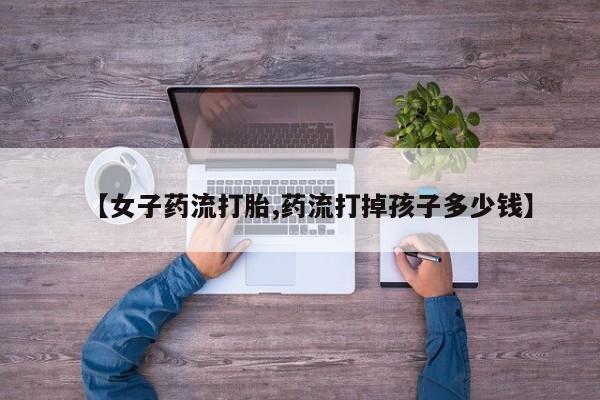 药流药【女子药流打胎,药流打掉孩子多少钱】
