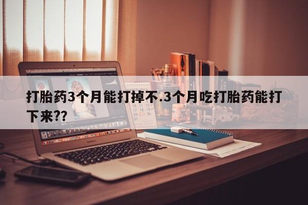 药流药打胎药3个月能打掉不.3个月吃打胎药能打下来?？