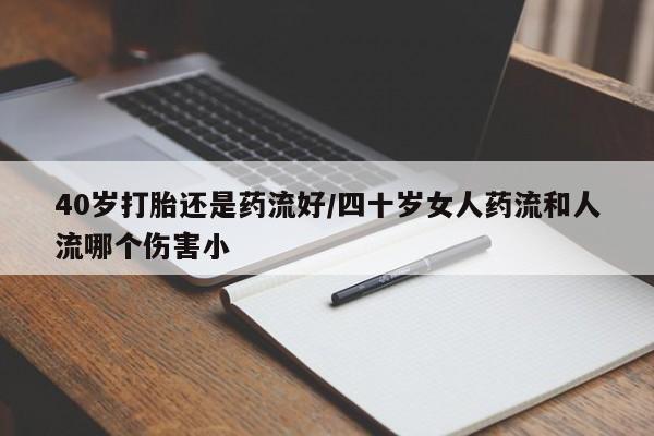 药流药40岁打胎还是药流好/四十岁女人药流和人流哪个伤害小